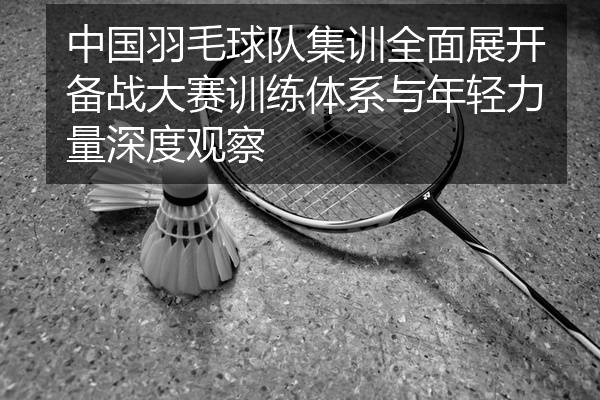 中国羽毛球队集训全面展开备战大赛训练体系与年轻力量深度观察