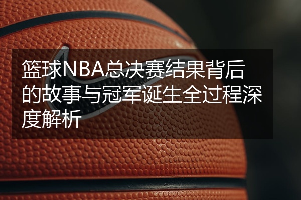 篮球NBA总决赛结果背后的故事与冠军诞生全过程深度解析