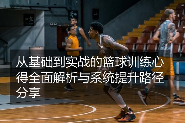 从基础到实战的篮球训练心得全面解析与系统提升路径分享